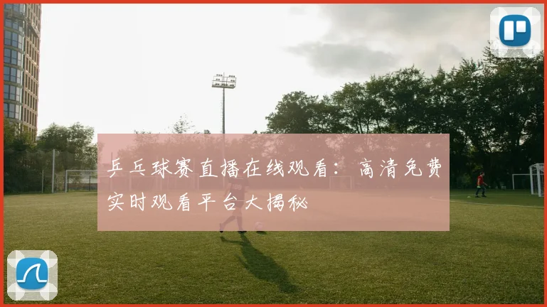 乒乓球赛直播在线观看：高清免费实时观看平台大揭秘
