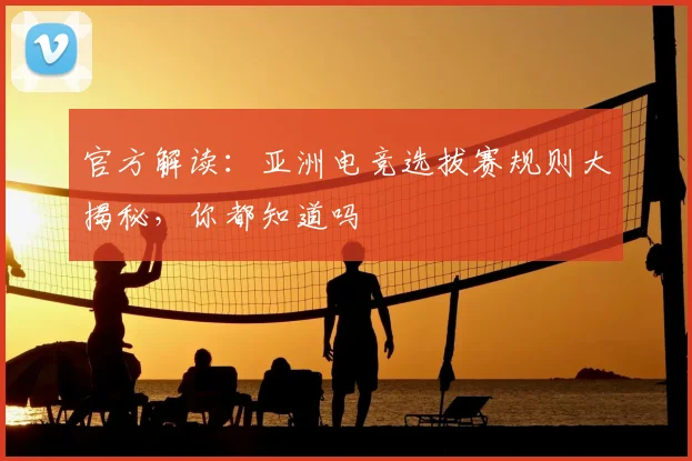 官方解读：亚洲电竞选拔赛规则大揭秘，你都知道吗
