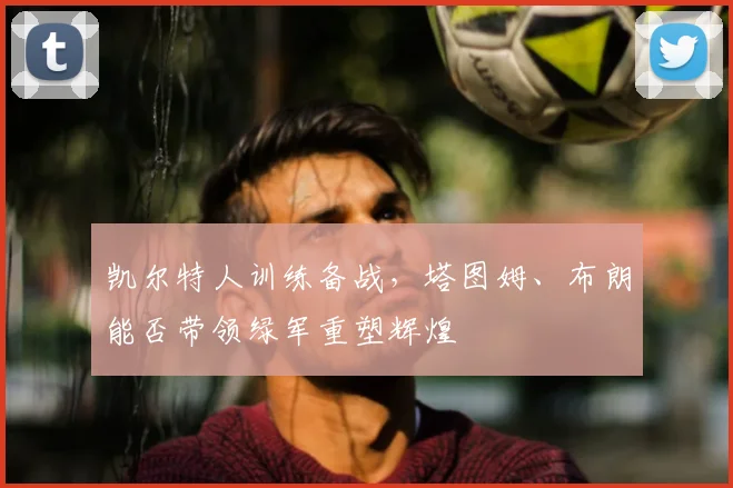 凯尔特人训练备战，塔图姆、布朗能否带领绿军重塑辉煌