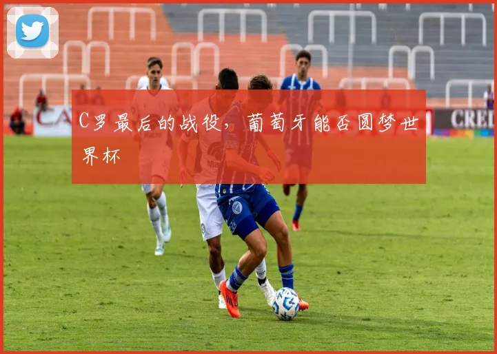 C罗最后的战役,葡萄牙能否圆梦世界杯