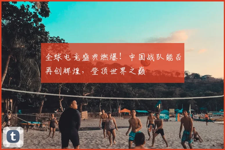 全球电竞盛典燃爆！中国战队能否再创辉煌，登顶世界之巅