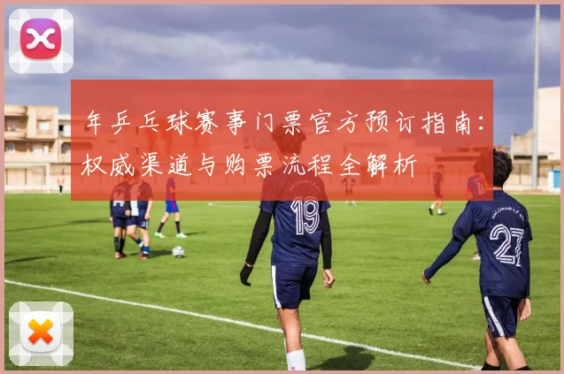年乒乓球赛事门票官方预订指南：权威渠道与购票流程全解析