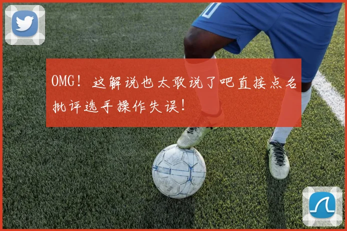 OMG!这解说也太敢说了吧直接点名批评选手操作失误!