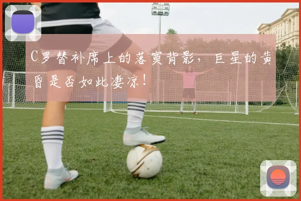 C罗替补席上的落寞背影，巨星的黄昏是否如此凄凉！