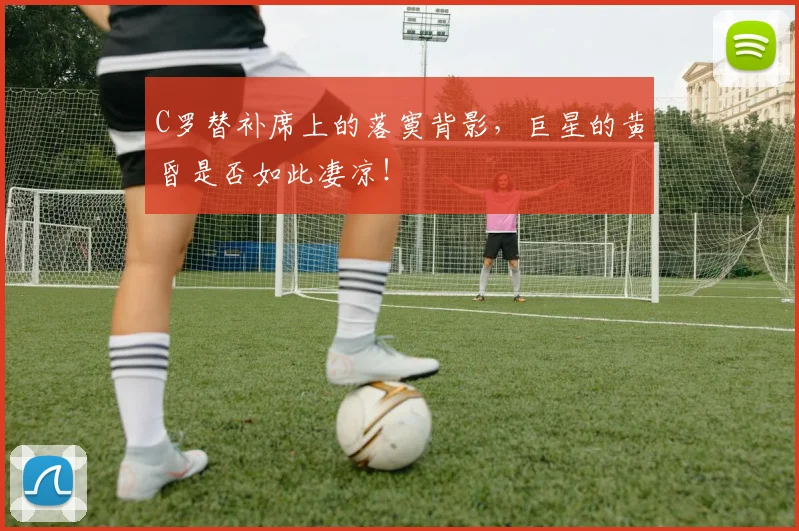 C罗替补席上的落寞背影，巨星的黄昏是否如此凄凉！